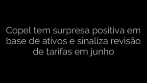​Copel tem surpresa positiva em base de ativos e sinaliza revisão de tarifas em junho 